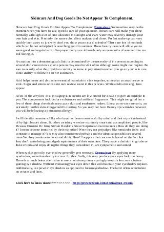 Skincare And Dog Goods Do Not Appear To Complement.
Skincare And Dog Goods Do Not Appear To Complement. Dermajeun Summertime may be the
moment when you have to take specific care of your splendor. Ocean/ care will make you shine
normally, although a lot of time allocated to sunlight and share water may severely damage your
own hair and skin. Precisely the same rules affect makeup and closet. Perfect make-up can very
quickly burn away so just why don't you show your natural splendor? There are lots of methods
which can be not unhelpful for searching good in summer. These beauty ideas will allow you to
seem good and regain harm of improper body care although only some months of summertime are
still facing us.
A vacation into a dermatological clinic is determined by the necessity of the person according to
several skin care reviews so one person may need to visit often although some might not require. Be
sure to exactly what the physician can let you know to pay attention when you go-to your skin care
clinic and try to follow his or her assistance.
Acid helps meats and also other essential materials to stick together, somewhat as an adhesive or
stick. Sugar and amino acids skin care review assist in this process. While acid is missing, lines
appear.
A few of the very low cost anti aging skin creams are low priced for a cause to give an example to
you. The components included are substances and artificial fragrances. This might too good but a
few of these cheap chemicals may cause skin and tenderness rashes. Like a worst-case scenario, an
extremely terrible skin allergycould be lasting. So you may not have Beauty tips wrinkles however
you will be left using a permanent allergy!
I will identify numerous folks who have not been unsuccessful by mind and their expertise instead
of by light beauty alone. But they certainly were/are extremely smart and accomplished people, like
Picasso, Einstein Dr. King Steven Hawkins, Steve Surprise and several more.How do they are doing
it? I mean become immortal by their expertise? Were they not prejudged like remainder folks and
continue to manage it? Yes they also transformed perhaps and the identical possibilities several
more.Yet they continue to do so and did it. How? I suppose their success is based on the fact that
they don't value being prejudged requirements of their own time. They made a decision to go above
these criteria and enjoy doing the things they considered in, are sympathetic and aimed.
When eyelids get oily, eye-shadow generally gets removed. Dermajeun By applying more
eyeshadow, some females try to cover for this. Sadly, this may produce your eyes look too heavy.
There is a much better alternative to use an obvious primer sparingly towards the covers before
gaining eye shadow. Without evaluating your eyes down this will maintain your eyeshadow inplace.
Additionally, use powder eye shadow as opposed to lotion eyeshadow. The latter often accumulate
on creases and lines.
Click here to know more ====>>>>>> http://priredeream.com/dermajeun-cream/
 