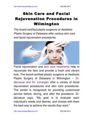 http://www.facesandfigures.com/                                                302­656­0214



     Skin Care and Facial
  Rejuvenation Procedures in
          Wilmington
The board­certified plastic surgeons at Aesthetic 
Plastic Surgery of Delaware offer various skin care 
and facial rejuvenation procedures. 




Facial rejuvenation and  skin care treatments  help to 
rejuvenate the face and provide a fresh and vibrant 
look. The board­certified plastic surgeons at Aesthetic 
Plastic   Surgery   of   Delaware   in   Wilmington   ­­  Dr. 
deLeeuw   and   Dr.   Lonergan  offer   a   variety   of   facial 
rejuvenation   procedures   and   skin   care   procedures. 
The   center   is   recognized   for   providing   customized 
service   before,   during,   and   after   the   procedure.   Dr. 
deLeeuw   says,   "My   goal   is   to   evaluate   each 
individual's needs and desires, and choose with them 
the best way to achieve the results they want."
http://www.facesandfigures.com/                                                302­656­0214
 