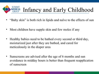 Infancy and Early Childhood
• “Baby skin” is both rich in lipids and naïve to the effects of sun

• Most children have supple skin and few moles if any

• Healthy babies need to be bathed every second or third day,
  moisturized just after they are bathed, and cared for
  meticulously in the diaper area

• Sunscreens are advised after the age of 6 months and sun
  avoidance in midday hours is better than frequent reapplication
  of sunscreen
 