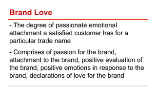Brand Love 
- The degree of passionate emotional 
attachment a satisfied customer has for a 
particular trade name 
- Comprises of passion for the brand, 
attachment to the brand, positive evaluation of 
the brand, positive emotions in response to the 
brand, declarations of love for the brand 
 