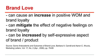 Brand Love 
- can cause an increase in positive WOM and 
brand loyalty 
- can mitigate the effect of negative feelings on 
brand loyalty 
- can be increased by self-expressive aspect 
of brand / product 
Source: Some Antecedents and Outcomes of Brand Love, Barbara A. Carroll and Aaron C. Ahuvia, 
Marketing Letters, Vol. 17, No. 2 (Apr., 2006), pp. 79-89 
 