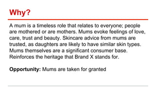 Why? 
A mum is a timeless role that relates to everyone; people 
are mothered or are mothers. Mums evoke feelings of love, 
care, trust and beauty. Skincare advice from mums are 
trusted, as daughters are likely to have similar skin types. 
Mums themselves are a significant consumer base. 
Reinforces the heritage that Brand X stands for. 
Opportunity: Mums are taken for granted 
 