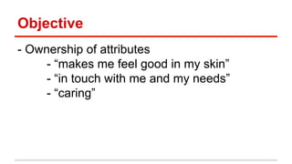 Objective 
- Ownership of attributes 
- “makes me feel good in my skin” 
- “in touch with me and my needs” 
- “caring” 
 