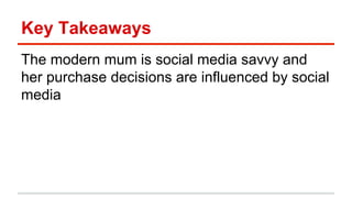 Key Takeaways 
The modern mum is social media savvy and 
her purchase decisions are influenced by social 
media 
 