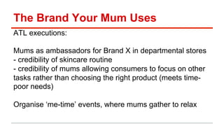 The Brand Your Mum Uses 
ATL executions: 
Mums as ambassadors for Brand X in departmental stores 
- credibility of skincare routine 
- credibility of mums allowing consumers to focus on other 
tasks rather than choosing the right product (meets time-poor 
needs) 
Organise ‘me-time’ events, where mums gather to relax 
 