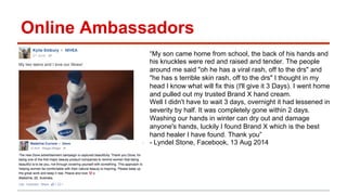 Online Ambassadors 
“My son came home from school, the back of his hands and 
his knuckles were red and raised and tender. The people 
around me said "oh he has a viral rash, off to the drs" and 
"he has s terrible skin rash, off to the drs" I thought in my 
head I know what will fix this (I'll give it 3 Days). I went home 
and pulled out my trusted Brand X hand cream. 
Well I didn't have to wait 3 days, overnight it had lessened in 
severity by half. It was completely gone within 2 days. 
Washing our hands in winter can dry out and damage 
anyone's hands, luckily I found Brand X which is the best 
hand healer I have found. Thank you” 
- Lyndel Stone, Facebook, 13 Aug 2014 
 