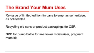 The Brand Your Mum Uses 
Re-issue of limited edition tin cans to emphasise heritage, 
as collectibles 
Recycling old cans or product packagings for CSR 
NPD for pump bottle for in-shower moisturiser, pregnant 
mum kit 
 