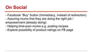 On Social 
- Facebook “Buy” button (Immediacy, instead of redirection) 
- Assuring mums that they are doing the right job / 
empowerment (already doing) 
- Helping time-poor mums e.g. posting recipes 
- Explore possibility of product ratings on FB page 
 