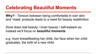 Celebrating Beautiful Moments 
Why? - Tension between being comfortable in own skin 
and ‘mask’ products leads to a need for beauty redefinition 
Dove does real beauty / inner beauty / self-esteem so 
instead we’ll focus on beautiful moments 
e.g. mum breastfeeding her child, her face when her child 
graduates, the birth of a new child 
 