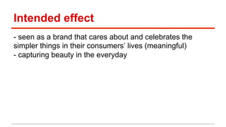 Intended effect 
- seen as a brand that cares about and celebrates the 
simpler things in their consumers’ lives (meaningful) 
- capturing beauty in the everyday 
 