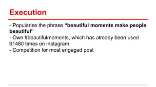 Execution 
- Popularise the phrase “beautiful moments make people 
beautiful” 
- Own #beautifulmoments, which has already been used 
61480 times on instagram 
- Competition for most engaged post 
 