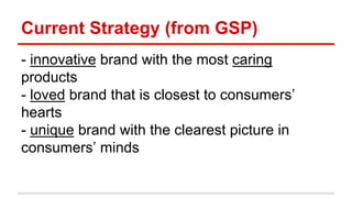 Current Strategy (from GSP) 
- innovative brand with the most caring 
products 
- loved brand that is closest to consumers’ 
hearts 
- unique brand with the clearest picture in 
consumers’ minds 
 