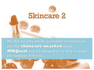Skincare 2


We did our own online qualitative investigation
into the skincare market using
MRQual and are pleased to be able to share
our findings with you…
 