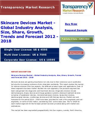 REPORT DESCRIPTION
Skincare Devices Market - Global Industry Analysis, Size, Share, Growth, Trends
and Forecast 2012 - 2018
Skincare devices are gaining importance not only due to their extensive use in aesthetics
but also the increasing incidence of skin disorders worldwide. This report studies the market
for skincare devices from two aspects, the different product types and applications. Each of
these segments has been further divided into sub-segments; the products segment has
been categorized into diagnostic and treatment devices. Diagnostic devices include
dermatoscopes, biopsy devices and image guidance systems whereas treatment devices
comprise of lasabrasion devices, microdermabrasion devices, liposuction devices,
electrosurgical devices, cryotherapy devices and LED therapy devices. Market size and
forecasts for the period 2010 - 2018 have been provided for each of the segments and sub-
segments, in terms of USD million, considering 2011 as the base year. The % CAGR for
each market segment for the forecast period has been provided along with market size
estimations.
The market has been segmented geographically into four regions, namely, North America,
Transparency Market Research
Skincare Devices Market -
Global Industry Analysis,
Size, Share, Growth,
Trends and Forecast 2012 -
2018
Single User License: US $ 4595
Multi User License: US $ 7595
Corporate User License: US $ 10595
Buy Now
Request Sample
Published Date: JUNE 2013
126 Pages Report
 