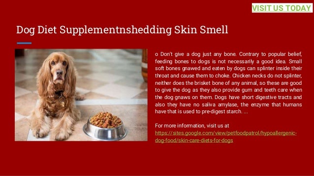 Dog Diet Supplementnshedding Skin Smell
o Don't give a dog just any bone. Contrary to popular belief,
feeding bones to dogs is not necessarily a good idea. Small
soft bones gnawed and eaten by dogs can splinter inside their
throat and cause them to choke. Chicken necks do not splinter,
neither does the brisket bone of any animal, so these are good
to give the dog as they also provide gum and teeth care when
the dog gnaws on them. Dogs have short digestive tracts and
also they have no saliva amylase, the enzyme that humans
have that is used to pre-digest starch. ...
For more information, visit us at
https://sites.google.com/view/petfoodpatrol/hypoallergenic-
dog-food/skin-care-diets-for-dogs
VISIT US TODAY
 