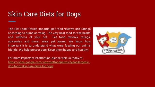 Skin Care Diets for Dogs
The Pet Food Patrols impartial pet food reviews and ratings
according to brand or rating. The very best food for the health
and wellness of your pet. Pet food reviews, ratings,
advisories and more. Were pet lovers. We know how
important it is to understand what were feeding our animal
friends. We help protect pets! Keep them happy and healthy!
For more important information, please visit us today at
https://sites.google.com/view/petfoodpatrol/hypoallergenic-
dog-food/skin-care-diets-for-dogs
 