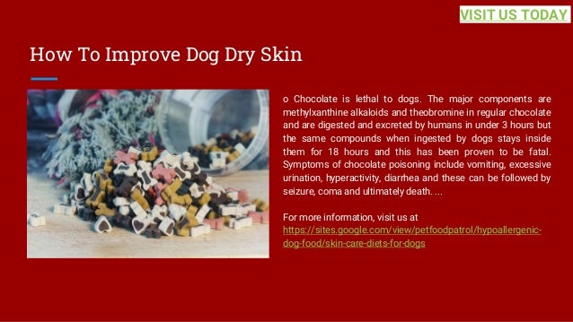 How To Improve Dog Dry Skin
o Chocolate is lethal to dogs. The major components are
methylxanthine alkaloids and theobromine in regular chocolate
and are digested and excreted by humans in under 3 hours but
the same compounds when ingested by dogs stays inside
them for 18 hours and this has been proven to be fatal.
Symptoms of chocolate poisoning include vomiting, excessive
urination, hyperactivity, diarrhea and these can be followed by
seizure, coma and ultimately death. ...
For more information, visit us at
https://sites.google.com/view/petfoodpatrol/hypoallergenic-
dog-food/skin-care-diets-for-dogs
VISIT US TODAY
 