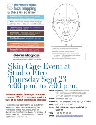 Skin Care Event at
  Studio Etro
  Thursday Sept 23
  4:00 p.m. to 7:00 p.m.                             Skin Analysis: By Diane Shecrallah National Trainer
                                                            from Dermalogica and Patricia Buendia
Receive samples, free target treatment,
                                                            Skin Care Specialist at Studio Etro
coupons, 20% off on any color service +
                                                     When: 	September 23rd 2010
20% off on select dermalogica products
                                                     Where:	9717 W. Sample Rd, Coral Springs, Fl 33065
The dermalogica Face Mapping is a revolutionary      Time: 	 4:00 p.m. to 7:00 p.m.
approach to skin analysis developed by The           Other: 	 Call today and make you RSVP by
International Dermal Institute exclusively for                Sept 20
dermalogica. Face Mapping divides the face into 14   Ring:     9543410606
distinct zones, each with its own set of potential
                                                     Email:   Skin.patriciabuendia@hotmail.com
problems and unique needs.
 