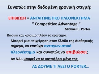 Συνεπώς στην δεδομένη χρονική στιγμή:
ΕΠΙΒΙΩΣΗ = ΑΝΤΑΓΩΝΙΣΤΙΚΟ ΠΛΕΟΝΕΚΤΗΜΑ
“ Competitive Advantage “
Michael E. Porter
Βασικό και κρίσιμο πλέον το ερώτημα:
Μπορεί μια επιχείρηση στον Κλάδο της Αισθητικής
σήμερα, να επιτύχει ανταγωνιστικό
πλεονέκτημα και συνεπώς να επιβιώσει;
Αν ΝΑΙ, μπορεί να το καταφέρει μόνη της;
ΑΣ ΔΟΥΜΕ ΤΙ ΛΕΕΙ Ο PORTER…
 