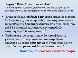 Η αρχική Ιδέα - Συνοπτικά και Απλά
(Οι δύο παρακάτω φράσεις γράφτηκαν στο διάλειμμα της 4ης
Συνεδρίας του COINs και άρχισαν να δουλεύονται αμέσως μετά!)
• “Δημιουργία μιας πλήρως δομημένης εταιρείας η οποία
θα δίνει λύσεις στα Κέντρα-Μέλη του σχηματισμού για
τα προβλήματα δοικητικής φύσεως που αντιμετωπίζουν
αλλά θα αποτελεί ταυτόχρονα και παράλληλη
επιχειρηματική δραστηριότητα.”
• “Κάθε μέλος του σχηματισμού θα προσφέρει τις
γνώσεις του στα κομμάτια που του ταιριάζουν
καλύτερα με σκοπό κάθε τμήμα της νέας εταιρείας να
αναπτύσσεται με τον καλύτερο δυνατό τρόπο.”
Καινοτομία; Ίσως δεν φαίνεται ακόμα.
 