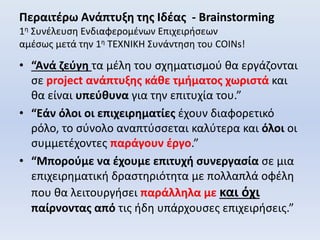 Περαιτέρω Ανάπτυξη της Ιδέας - Brainstorming
1η Συνέλευση Ενδιαφερομένων Επιχειρήσεων
αμέσως μετά την 1η ΤΕΧΝΙΚΗ Συνάντηση του COINs!
• “Ανά ζεύγη τα μέλη του σχηματισμού θα εργάζονται
σε project ανάπτυξης κάθε τμήματος χωριστά και
θα είναι υπεύθυνα για την επιτυχία του.”
• “Εάν όλοι οι επιχειρηματίες έχουν διαφορετικό
ρόλο, το σύνολο αναπτύσσεται καλύτερα και όλοι οι
συμμετέχοντες παράγουν έργο.”
• “Μπορούμε να έχουμε επιτυχή συνεργασία σε μια
επιχειρηματική δραστηριότητα με πολλαπλά οφέλη
που θα λειτουργήσει παράλληλα με και όχι
παίρνοντας από τις ήδη υπάρχουσες επιχειρήσεις.”
 