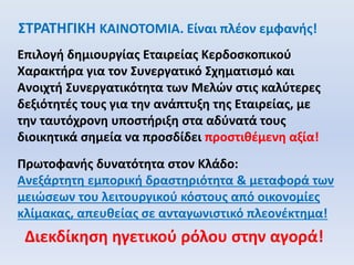 ΣΤΡΑΤΗΓΙΚΗ ΚΑΙΝΟΤΟΜΙΑ. Είναι πλέον εμφανής!
Επιλογή δημιουργίας Εταιρείας Κερδοσκοπικού
Χαρακτήρα για τον Συνεργατικό Σχηματισμό και
Ανοιχτή Συνεργατικότητα των Μελών στις καλύτερες
δεξιότητές τους για την ανάπτυξη της Εταιρείας, με
την ταυτόχρονη υποστήριξη στα αδύνατά τους
διοικητικά σημεία να προσδίδει προστιθέμενη αξία!
Πρωτοφανής δυνατότητα στον Κλάδο:
Ανεξάρτητη εμπορική δραστηριότητα & μεταφορά των
μειώσεων του λειτουργικού κόστους από οικονομίες
κλίμακας, απευθείας σε ανταγωνιστικό πλεονέκτημα!
Διεκδίκηση ηγετικού ρόλου στην αγορά!
 