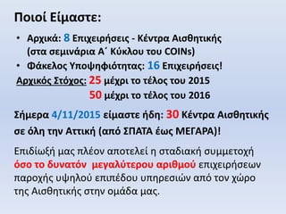 Ποιοί Είμαστε:
• Αρχικά: 8 Επιχειρήσεις - Κέντρα Αισθητικής
(στα σεμινάρια Α΄ Κύκλου του COINs)
• Φάκελος Υποψηφιότητας: 16 Επιχειρήσεις!
Αρχικός Στόχος: 25 μέχρι το τέλος του 2015
50 μέχρι το τέλος του 2016
Σήμερα 4/11/2015 είμαστε ήδη: 30 Κέντρα Αισθητικής
σε όλη την Αττική (από ΣΠΑΤΑ έως ΜΕΓΑΡΑ)!
Επιδίωξή μας πλέον αποτελεί η σταδιακή συμμετοχή
όσο το δυνατόν μεγαλύτερου αριθμού επιχειρήσεων
παροχής υψηλού επιπέδου υπηρεσιών από τον χώρο
της Αισθητικής στην ομάδα μας.
 
