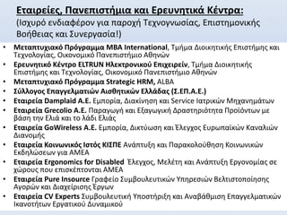 Εταιρείες, Πανεπιστήμια και Ερευνητικά Κέντρα:
(Ισχυρό ενδιαφέρον για παροχή Τεχνογνωσίας, Επιστημονικής
Βοήθειας και Συνεργασία!)
• Μεταπτυχιακό Πρόγραμμα ΜΒΑ International, Τμήμα Διοικητικής Επιστήμης και
Τεχνολογίας, Οικονομικό Πανεπιστήμιο Αθηνών
• Ερευνητικό Κέντρο ELTRUN Ηλεκτρονικού Επιχειρείν, Τμήμα Διοικητικής
Επιστήμης και Τεχνολογίας, Οικονομικό Πανεπιστήμιο Αθηνών
• Μεταπτυχιακό Πρόγραμμα Strategic HRM, ALBA
• Σύλλογος Επαγγελματιών Αισθητικών Ελλάδας (Σ.ΕΠ.Α.Ε.)
• Εταιρεία Damplaid A.E. Εμπορία, Διακίνηση και Service Ιατρικών Μηχανημάτων
• Εταιρεία Grecolio A.E. Παραγωγή και Εξαγωγική Δραστηριότητα Προϊόντων με
βάση την Ελιά και το λάδι Ελιάς
• Εταιρεία GoWireless A.E. Εμπορία, Δικτύωση και Έλεγχος Ευρωπαϊκών Καναλιών
Διανομής
• Εταιρεία Κοινωνικός Ιστός ΚΙΣΠΕ Ανάπτυξη και Παρακολούθηση Κοινωνικών
Εκδηλώσεων για ΑΜΕΑ
• Εταιρεία Ergonomics for Disabled Έλεγχος, Μελέτη και Ανάπτυξη Εργονομίας σε
χώρους που επισκέπτονται ΑΜΕΑ
• Εταιρεία Pure Insource Γραφείο Συμβουλευτικών Υπηρεσιών Βελτιστοποίησης
Αγορών και Διαχείρισης Έργων
• Εταιρεία CV Experts Συμβουλευτική Υποστήριξη και Αναβάθμιση Επαγγελματικών
Ικανοτήτων Εργατικού Δυναμικού
 