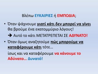 Βλέπω ΕΥΚΑΙΡΙΕΣ ή ΕΜΠΟΔΙΑ;
• Όταν ψάχνουμε γιατί κάτι δεν μπορεί να γίνει
θα βρούμε ένα εκατομμύριο λόγους!
 Αυτό το κάτι ΜΕΤΑΤΡΕΠΕΤΑΙ ΣΕ ΑΔΥΝΑΤΟ!
• Όταν όμως αναζητούμε πώς μπορούμε να
καταφέρουμε κάτι τότε…
ίσως και να καταφέρουμε να κάνουμε το
Αδύνατο… Δυνατό!
 