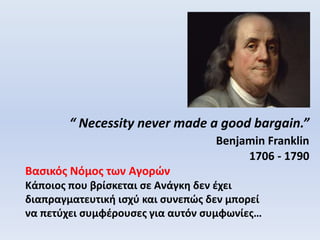 “ Necessity never made a good bargain.”
Benjamin Franklin
1706 - 1790
Βασικός Νόμος των Αγορών
Κάποιος που βρίσκεται σε Ανάγκη δεν έχει
διαπραγματευτική ισχύ και συνεπώς δεν μπορεί
να πετύχει συμφέρουσες για αυτόν συμφωνίες…
 