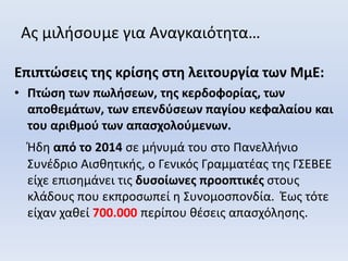 Ας μιλήσουμε για Αναγκαιότητα…
Επιπτώσεις της κρίσης στη λειτουργία των ΜμΕ:
• Πτώση των πωλήσεων, της κερδοφορίας, των
αποθεμάτων, των επενδύσεων παγίου κεφαλαίου και
του αριθμού των απασχολούμενων.
Ήδη από το 2014 σε μήνυμά του στο Πανελλήνιο
Συνέδριο Αισθητικής, ο Γενικός Γραμματέας της ΓΣΕΒΕΕ
είχε επισημάνει τις δυσοίωνες προοπτικές στους
κλάδους που εκπροσωπεί η Συνομοσπονδία. Έως τότε
είχαν χαθεί 700.000 περίπου θέσεις απασχόλησης.
 