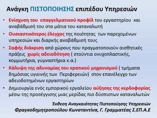 Ανάγκη ΠΙΣΤΟΠΟΙΗΣΗΣ επιπέδου Υπηρεσιών
• Ενίσχυση του επαγγελματικού προφίλ του εργαστηρίου και
αναβάθμισή του στα μάτια του καταναλωτή
• Ουσιαστικότερος έλεγχος της ποιότητας των παρεχομένων
υπηρεσιών και διαρκής αναβάθμισή τους
• Σαφής διάκριση από χώρους που πραγματοποιούν αισθητικές
πράξεις χωρίς αδειοδότηση ( στούντια ονυχοπλαστικής,
κομμωτήρια, γυμναστήρια κ.α.)
• Κάλυψη της αδυναμίας του κρατικού μηχανισμού ( τμήματα
δημόσιας υγιεινής των Περιφερειών) στον επανέλεγχο των
αδειοδοτημένων εργαστηρίων
• Δημιουργία ενός εμπορικού εργαλείου αύξησης της κερδοφορίας
μέσω της προσέγγισης μιας μερίδας πιο δύσπιστων καταναλωτών
Έκθεση Αναγκαιότητας Πιστοποίησης Υπηρεσιών
Φραγκοδημητροπούλου Κωνσταντίνα, Γ. Γραμματέας Σ.ΕΠ.Α.Ε
 