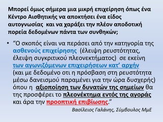 Μπορεί όμως σήμερα μια μικρή επιχείρηση όπως ένα
Κέντρο Αισθητικής να αποκτήσει ένα είδος
αυτογνωσίας και να χαράξει την πλέον αποδοτική
πορεία δεδομένων πάντα των συνθηκών;
• “Ο σκοπός είναι να περάσει από την κατηγορία της
ασθενούς επιχείρησης (έλειψη ρευστότητας,
έλειψη συγκριτικού πλεονεκτήματος) σε εκείνη
των αγωνιζόμενων επιχειρήσεων κατ’ αρχήν
(και με δεδομένο οτι η πρόσβαση στη ρευστότητα
μέσω δανεισμού παραμένει για την ώρα δυσχερής)
όπου η αξιοποίηση των δυνατών της σημείων θα
της προσφέρει το πλεονέκτημα εντός της αγοράς
και άρα την προοπτική επιβίωσης.”
Βασίλειος Γαλάνης, Σύμβουλος ΜμΕ
 