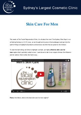 This week at The Facial Rejuvenation Clinic, it’s all about the men! The Sydney ‘Man Expo’ is on
at Darling Harbour on 14-15 June, so we thought we’d jump on the bandwagon and get into the
spirit of things to highlight all products and services we offer that are great for the ‘blokes’.
To start the ball rolling, we’d like to highlight a simple, yet highly effective skin care for
men regime that’s perfectly suited to men. I went down to talk to our expert clinician Ann-Marie to
ask her advice. Here’s what she had to say…
Fiona: Ann-Marie, what is the best skin care for men regime?
p. 1
Skin Care For Men
 