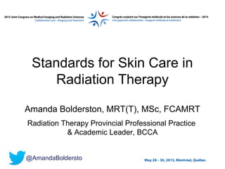 May 28 – 30, 2015, Montréal, Québec
Standards for Skin Care in
Radiation Therapy
Amanda Bolderston, MRT(T), MSc, FCAMRT
Radiation Therapy Provincial Professional Practice
& Academic Leader, BCCA
@AmandaBoldersto
 
