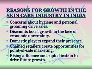 REASONS FOR GROWTH IN THE SKIN CARE INDUSTRY IN INDIA Concerns about hygiene and personal grooming drive sales. Discounts boost growth in the face of economic uncertainty. Domestic players expand their presence. Chained retailers create opportunities for point-of-sale marketing. Rising affluence and sophistication to drive future growth. 