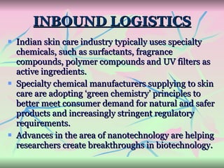 INBOUND LOGISTICS Indian skin care industry typically uses specialty chemicals, such as surfactants, fragrance compounds, polymer compounds and UV filters as active ingredients.  Specialty chemical manufacturers supplying to skin care are adopting ‘green chemistry’ principles to better meet consumer demand for natural and safer products and increasingly stringent regulatory requirements. Advances in the area of nanotechnology are helping researchers create breakthroughs in biotechnology. 