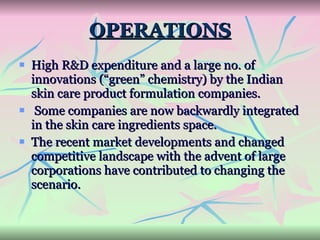 OPERATIONS High R&D expenditure and a large no. of innovations (“green” chemistry) by the Indian skin care product formulation companies. Some companies are now backwardly integrated in the skin care ingredients space.  The recent market developments and changed competitive landscape with the advent of large corporations have contributed to changing the scenario. 