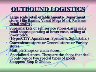 OUTBOUND LOGISTICS Large scale retail establishments-   Department stores ( Big Bazaar, Visual Mega Mart, Reliance Retail stores .)   Supermarkets or self service stores - Large scale retail shops operating at lower costs, selling at lower price.  (HyperCITY, ApnaBazar, Spencer's, Subhiksha.) Convenience stores or General stores or Variety stores. Multiple Shops or chain stores. Specialized stores-   These are the shops that deal in only one or two special types of goods.  Shoppers' Stop & Globus . 