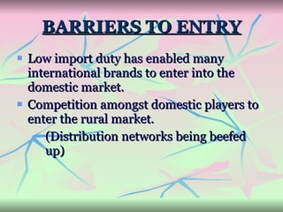 BARRIERS TO ENTRY Low import duty has enabled many international brands to enter into the domestic market. Competition amongst domestic players to enter the rural market. (Distribution networks being beefed  up) 