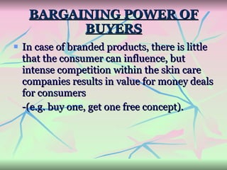 BARGAINING POWER OF BUYERS In case of branded products, there is little that the consumer can influence, but intense competition within the skin care companies results in value for money deals for consumers  -(e.g. buy one, get one free concept). 