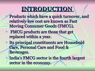INTRODUCTION  Products which have a quick turnover, and relatively low cost are known as Fast Moving Consumer Goods (FMCG). FMCG products are those that get replaced within a year.  Its principal constituents are Household Care, Personal Care and Food & Beverages.  Indiaʹs FMCG sector is the fourth largest sector in the economy.  
