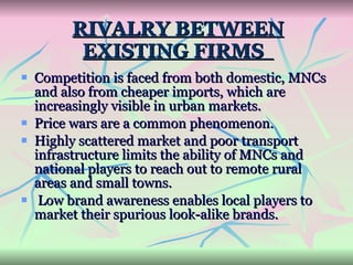 RIVALRY BETWEEN EXISTING FIRMS  Competition is faced from both domestic, MNCs and also from cheaper imports, which are increasingly visible in urban markets.  Price wars are a common phenomenon. Highly scattered market and poor transport infrastructure limits the ability of MNCs and national players to reach out to remote rural areas and small towns. Low brand awareness enables local players to market their spurious look-alike brands.  