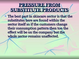 PRESSURE FROM SUBSTITUTE PRODUCTS The best part in skincare sector is that the substitutes here are found within the sector itself so if the customers change their consumption pattern then too the effect will be on the company but the whole sector remains unaffected.   