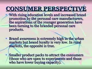 CONSUMER PERSPECTIVE With rising education levels and increased brand promotion by the personal care manufacturers, the aspirations of the younger generation have been turning to the branded personal care products.  Brand awareness is extremely high in the urban markets but brand loyalty is very low. In rural markets, the opposite is true. Smaller product packs to attract the consumers (those who are open to experiments and those who have lower buying capacity).  