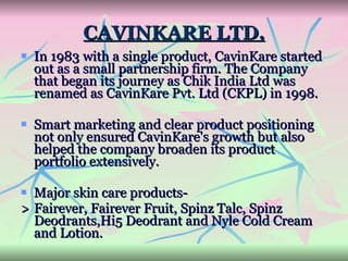 CAVINKARE LTD. In 1983 with a single product, CavinKare started out as a small partnership firm. The Company that began its journey as Chik India Ltd was renamed as CavinKare Pvt. Ltd (CKPL) in 1998.  Smart marketing and clear product positioning not only ensured CavinKare's growth but also helped the company broaden its product portfolio extensively.  Major skin care products- > Fairever, Fairever Fruit, Spinz Talc, Spinz Deodrants,Hi5 Deodrant and Nyle Cold Cream and Lotion. 