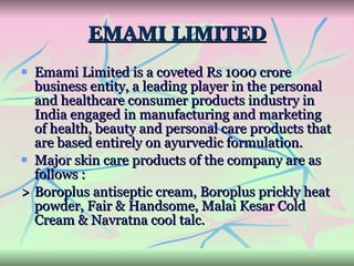 EMAMI LIMITED Emami Limited is a coveted Rs 1000 crore business entity, a leading player in the personal and healthcare consumer products industry in India engaged in manufacturing and marketing of health, beauty and personal care products that are based entirely on ayurvedic formulation.  Major skin care products of the company are as follows : > Boroplus antiseptic cream, Boroplus prickly heat powder, Fair & Handsome, Malai Kesar Cold Cream & Navratna cool talc. 