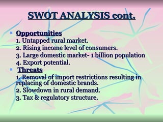 SWOT ANALYSIS cont. Opportunities 1. Untapped rural market. 2. Rising income level of consumers. 3. Large domestic market- 1 billion population 4. Export potential. Threats 1. Removal of import restrictions resulting in replacing of domestic brands.  2. Slowdown in rural demand.  3. Tax & regulatory structure. 