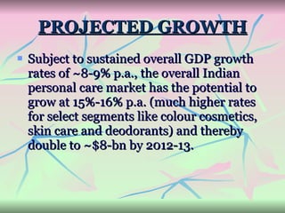 PROJECTED GROWTH Subject to sustained overall GDP growth rates of ~8-9% p.a., the overall Indian personal care market has the potential to grow at 15%-16% p.a. (much higher rates for select segments like colour cosmetics, skin care and deodorants) and thereby double to ~$8-bn by 2012-13. 