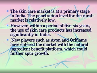 The skin care market is at a primary stage in India. The penetration level for the rural market is relatively low.  However, within a period of five-six years, the use of skin care products has increased significantly in India. New players such as Avon and Oriflame have entered the market with the natural ingredient benefit platform, which could further spur growth.  